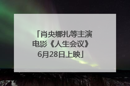 肖央娜扎等主演电影《人生会议》6月28日上映