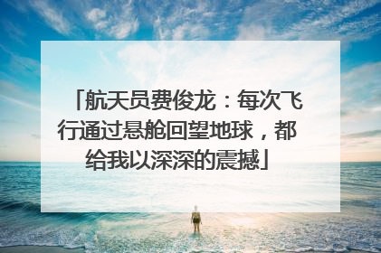 航天员费俊龙：每次飞行通过悬舱回望地球，都给我以深深的震撼