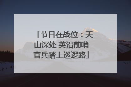节日在战位：天山深处 英沿前哨官兵踏上巡逻路