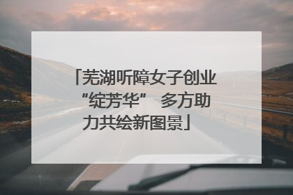 芜湖听障女子创业“绽芳华” 多方助力共绘新图景