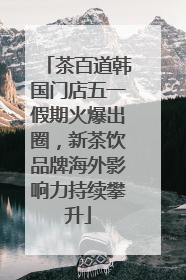 茶百道韩国门店五一假期火爆出圈，新茶饮品牌海外影响力持续攀升