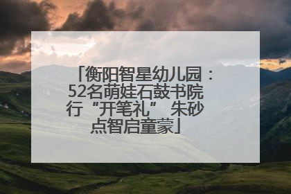 衡阳智星幼儿园：52名萌娃石鼓书院行“开笔礼” 朱砂点智启童蒙