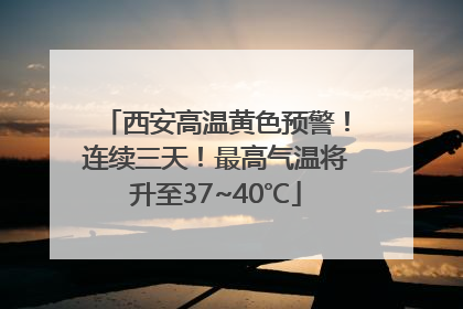 西安高温黄色预警！连续三天！最高气温将升至37~40℃