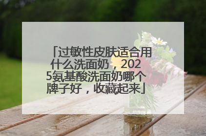 过敏性皮肤适合用什么洗面奶，2025氨基酸洗面奶哪个牌子好，收藏起来