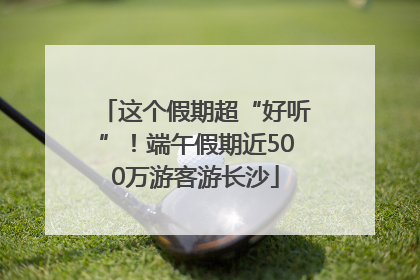 这个假期超“好听”！端午假期近500万游客游长沙