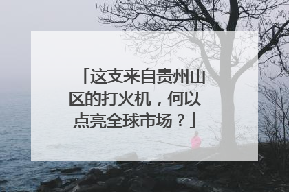 这支来自贵州山区的打火机，何以点亮全球市场？