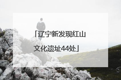 辽宁新发现红山文化遗址44处