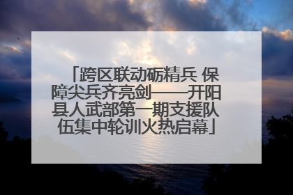 跨区联动砺精兵 保障尖兵齐亮剑——开阳县人武部第一期支援队伍集中轮训火热启幕