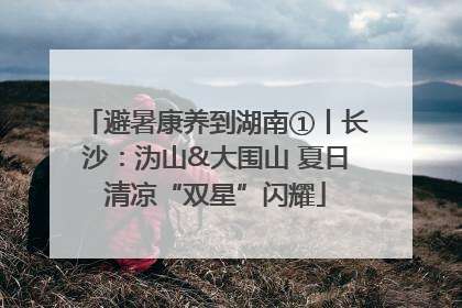 避暑康养到湖南①丨长沙：沩山&大围山 夏日清凉“双星”闪耀