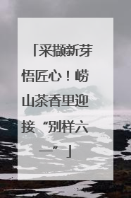 采撷新芽悟匠心！崂山茶香里迎接“别样六一”