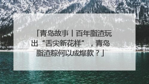 青岛故事丨百年脂渣玩出“舌尖新花样”，青岛脂渣粽何以成爆款？