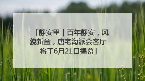 静安里｜百年静安，风貌新章，唐宅海派会客厅将于6月21日揭幕