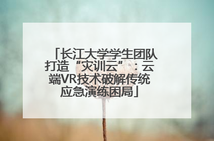 长江大学学生团队打造“灾训云”：云端VR技术破解传统应急演练困局