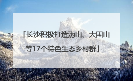 长沙积极打造沩山、大围山等17个特色生态乡村群