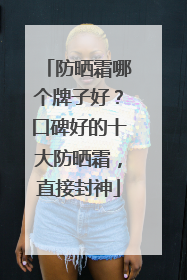 防晒霜哪个牌子好？口碑好的十大防晒霜，直接封神