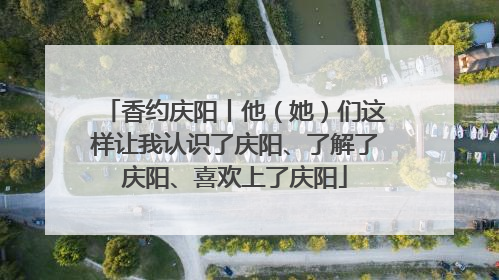 香约庆阳丨他（她）们这样让我认识了庆阳、了解了庆阳、喜欢上了庆阳
