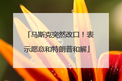 马斯克突然改口！表示愿意和特朗普和解
