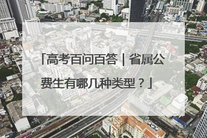 高考百问百答｜省属公费生有哪几种类型？