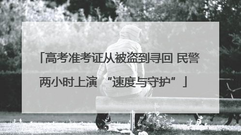 高考准考证从被盗到寻回 民警两小时上演 “速度与守护”