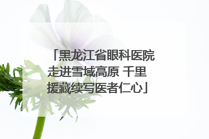 黑龙江省眼科医院走进雪域高原 千里援藏续写医者仁心