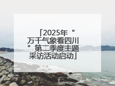2025年“万千气象看四川”第二季度主题采访活动启动