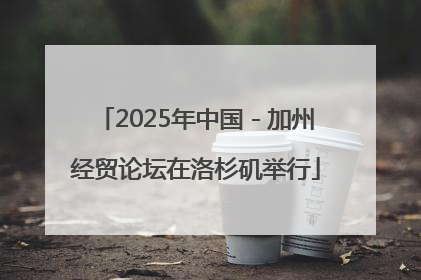 2025年中国－加州经贸论坛在洛杉矶举行
