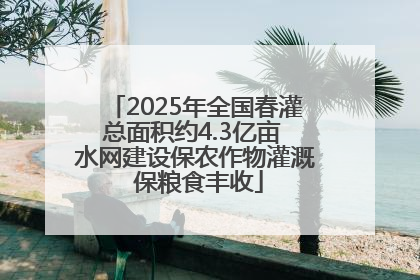 2025年全国春灌总面积约4.3亿亩 水网建设保农作物灌溉 保粮食丰收
