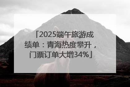2025端午旅游成绩单：青海热度攀升，门票订单大增34%