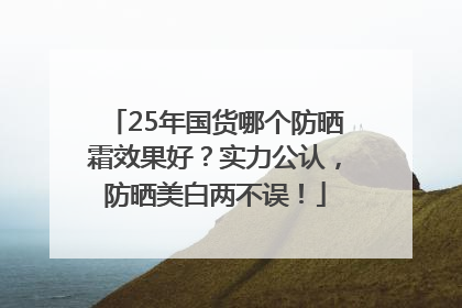 25年国货哪个防晒霜效果好？实力公认，防晒美白两不误！