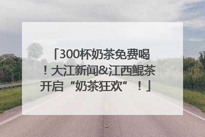 300杯奶茶免费喝！大江新闻&江西鲲茶开启“奶茶狂欢”！