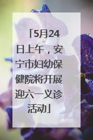 5月24日上午，安宁市妇幼保健院将开展迎六一义诊活动