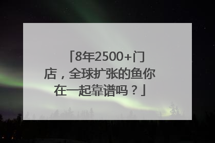 8年2500+门店，全球扩张的鱼你在一起靠谱吗？