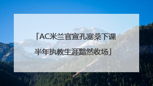 AC米兰官宣孔塞桑下课 半年执教生涯黯然收场